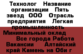 Технолог › Название организации ­ Пять звезд, ООО › Отрасль предприятия ­ Легкая промышленность › Минимальный оклад ­ 30 000 - Все города Работа » Вакансии   . Алтайский край,Камень-на-Оби г.